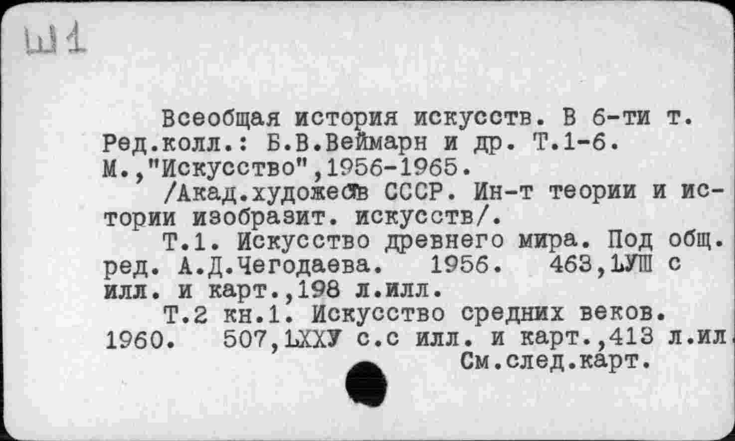 ﻿Lü 1
Всеобщая история искусств. В б-ти т. Ред.колл.: Б.В.Веймарн и др. Т.1-6. М. /’Искусство”,1956-1965.
/Акад.художеdB СССР. Ин-т теории и истории изобразит, искусств/.
Т.1. Искусство древнего мира. Под общ. ред. А.Д.Чегодаева. 1956.	463,1>УШ с
илл. и карт.,198 л.илл.
Т.2 КН.1. Искусство средних веков. 1960.	507, ШУ с.с илл. и карт.,413 л.ил
Ä	См.след.карт.